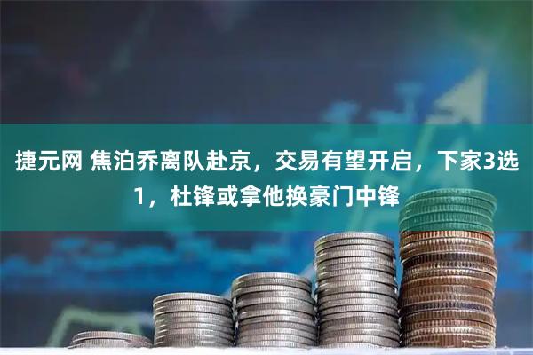 捷元网 焦泊乔离队赴京，交易有望开启，下家3选1，杜锋或拿他换豪门中锋