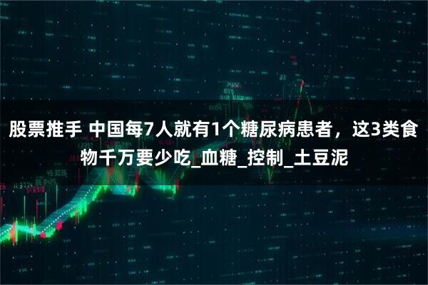 股票推手 中国每7人就有1个糖尿病患者，这3类食物千万要少吃_血糖_控制_土豆泥