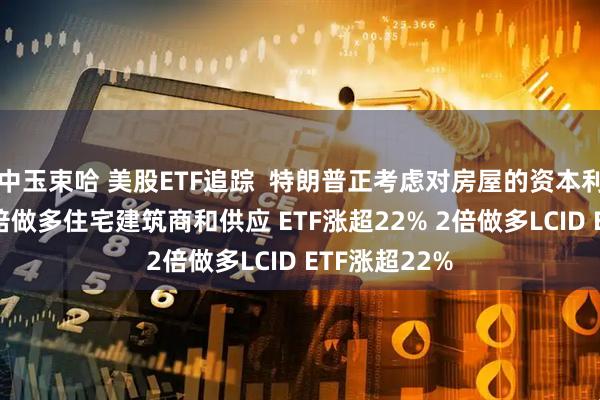 中玉束哈 美股ETF追踪  特朗普正考虑对房屋的资本利得不征税 3倍做多住宅建筑商和供应 ETF涨超22% 2倍做多LCID ETF涨超22%