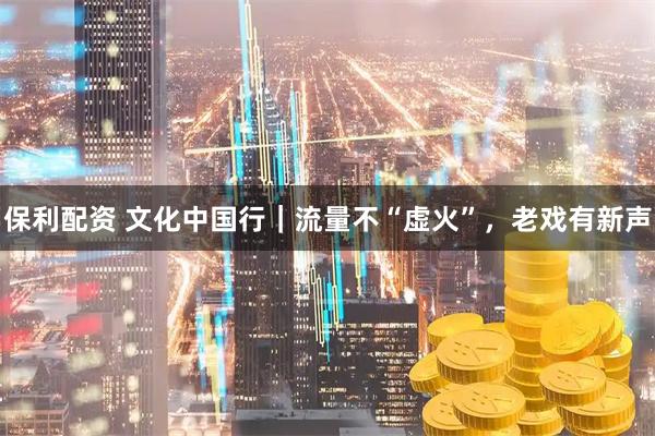 保利配资 文化中国行｜流量不“虚火”，老戏有新声