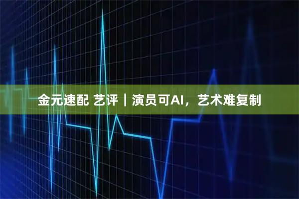 金元速配 艺评|演员可AI,艺术难复制