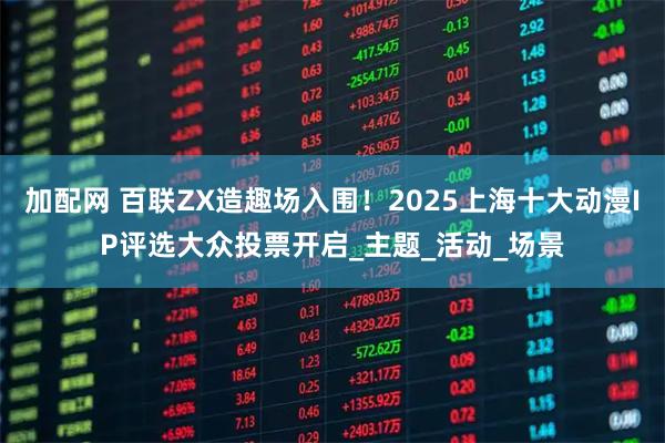 加配网 百联ZX造趣场入围！2025上海十大动漫IP评选大众投票开启_主题_活动_场景