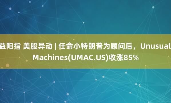 益阳指 美股异动 | 任命小特朗普为顾问后，Unusual Machines(UMAC.US)收涨85%